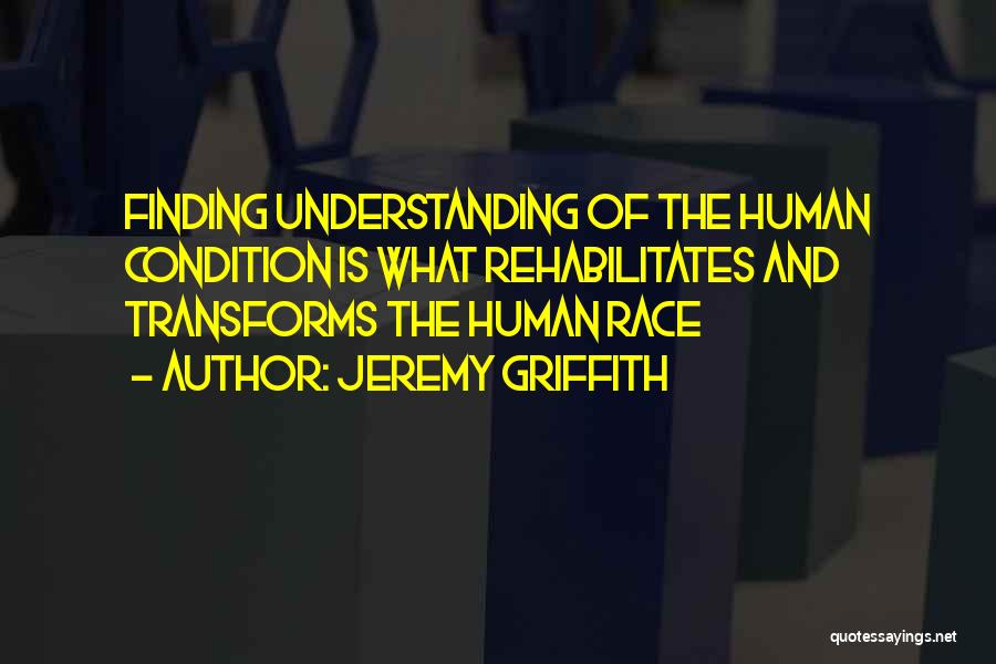 Jeremy Griffith Quotes: Finding Understanding Of The Human Condition Is What Rehabilitates And Transforms The Human Race