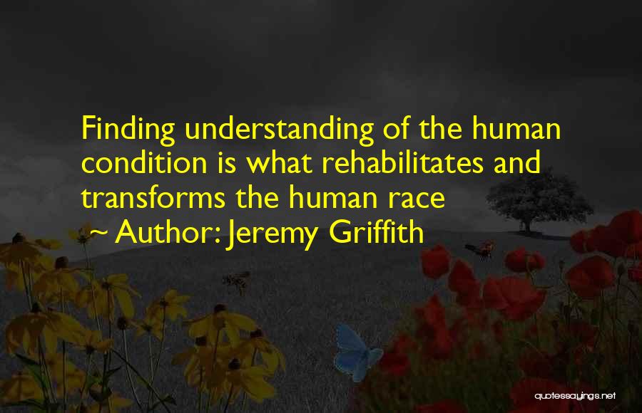 Jeremy Griffith Quotes: Finding Understanding Of The Human Condition Is What Rehabilitates And Transforms The Human Race