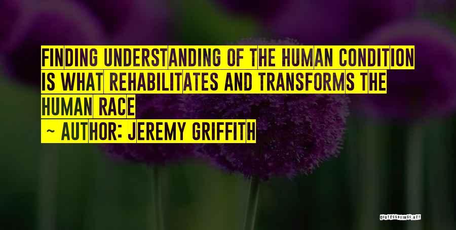 Jeremy Griffith Quotes: Finding Understanding Of The Human Condition Is What Rehabilitates And Transforms The Human Race