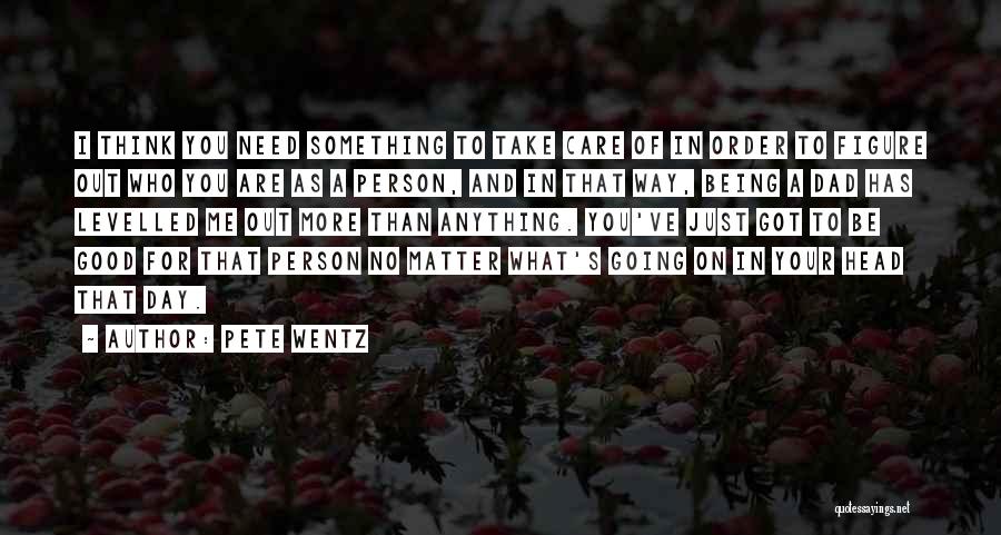 Pete Wentz Quotes: I Think You Need Something To Take Care Of In Order To Figure Out Who You Are As A Person,