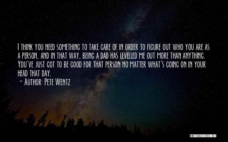 Pete Wentz Quotes: I Think You Need Something To Take Care Of In Order To Figure Out Who You Are As A Person,