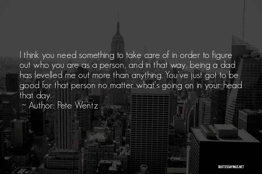 Pete Wentz Quotes: I Think You Need Something To Take Care Of In Order To Figure Out Who You Are As A Person,