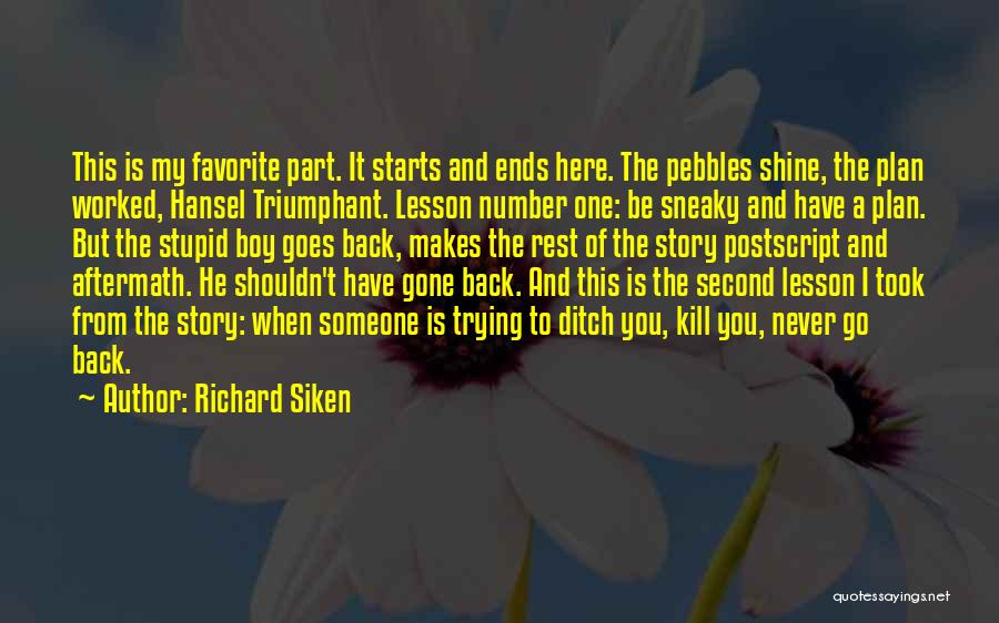 Richard Siken Quotes: This Is My Favorite Part. It Starts And Ends Here. The Pebbles Shine, The Plan Worked, Hansel Triumphant. Lesson Number