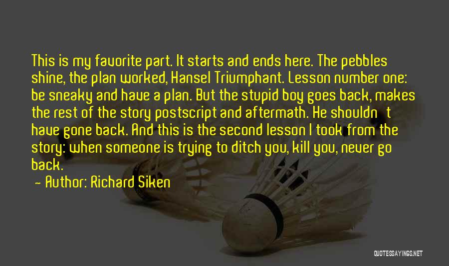 Richard Siken Quotes: This Is My Favorite Part. It Starts And Ends Here. The Pebbles Shine, The Plan Worked, Hansel Triumphant. Lesson Number