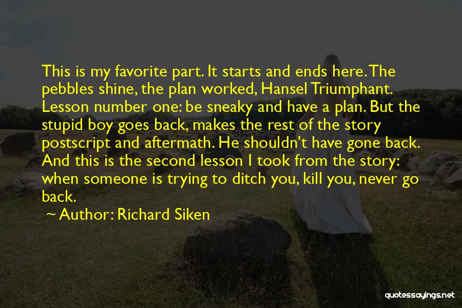 Richard Siken Quotes: This Is My Favorite Part. It Starts And Ends Here. The Pebbles Shine, The Plan Worked, Hansel Triumphant. Lesson Number