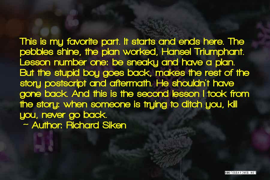 Richard Siken Quotes: This Is My Favorite Part. It Starts And Ends Here. The Pebbles Shine, The Plan Worked, Hansel Triumphant. Lesson Number