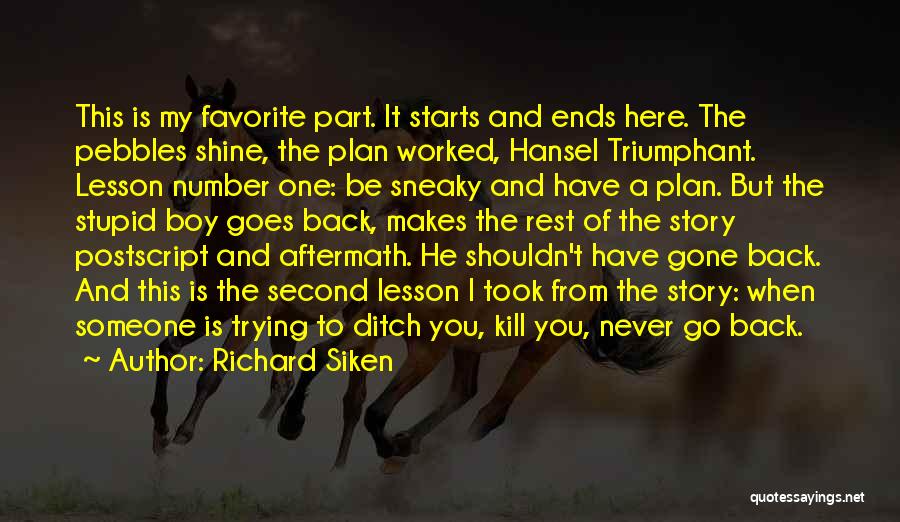 Richard Siken Quotes: This Is My Favorite Part. It Starts And Ends Here. The Pebbles Shine, The Plan Worked, Hansel Triumphant. Lesson Number