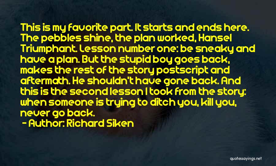 Richard Siken Quotes: This Is My Favorite Part. It Starts And Ends Here. The Pebbles Shine, The Plan Worked, Hansel Triumphant. Lesson Number