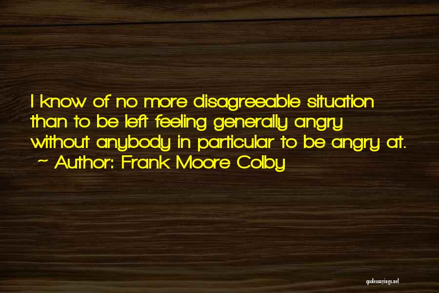 Frank Moore Colby Quotes: I Know Of No More Disagreeable Situation Than To Be Left Feeling Generally Angry Without Anybody In Particular To Be