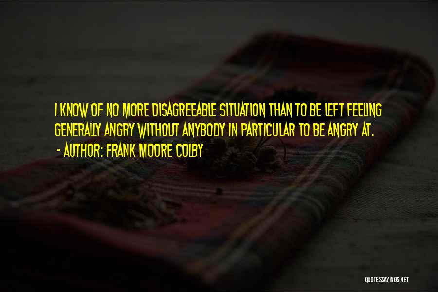 Frank Moore Colby Quotes: I Know Of No More Disagreeable Situation Than To Be Left Feeling Generally Angry Without Anybody In Particular To Be