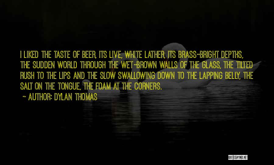 Dylan Thomas Quotes: I Liked The Taste Of Beer, Its Live, White Lather, Its Brass-bright Depths, The Sudden World Through The Wet-brown Walls