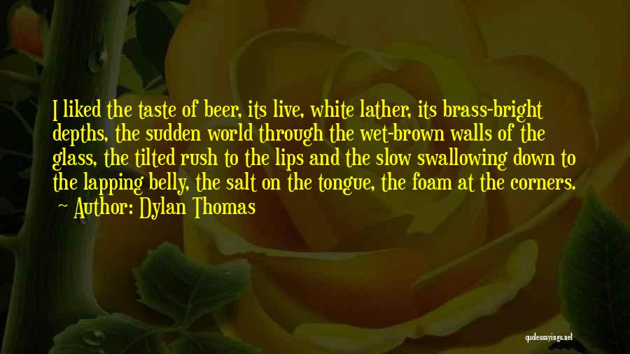Dylan Thomas Quotes: I Liked The Taste Of Beer, Its Live, White Lather, Its Brass-bright Depths, The Sudden World Through The Wet-brown Walls