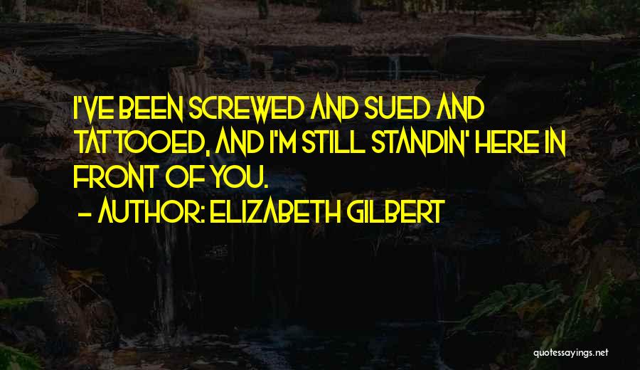 Elizabeth Gilbert Quotes: I've Been Screwed And Sued And Tattooed, And I'm Still Standin' Here In Front Of You.