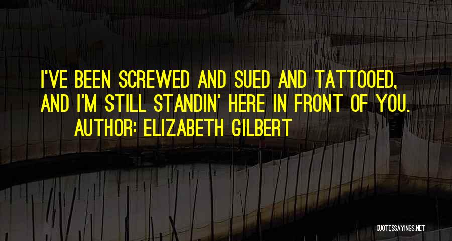 Elizabeth Gilbert Quotes: I've Been Screwed And Sued And Tattooed, And I'm Still Standin' Here In Front Of You.