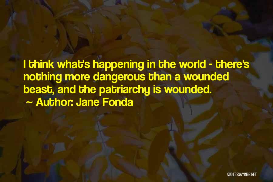 Jane Fonda Quotes: I Think What's Happening In The World - There's Nothing More Dangerous Than A Wounded Beast, And The Patriarchy Is