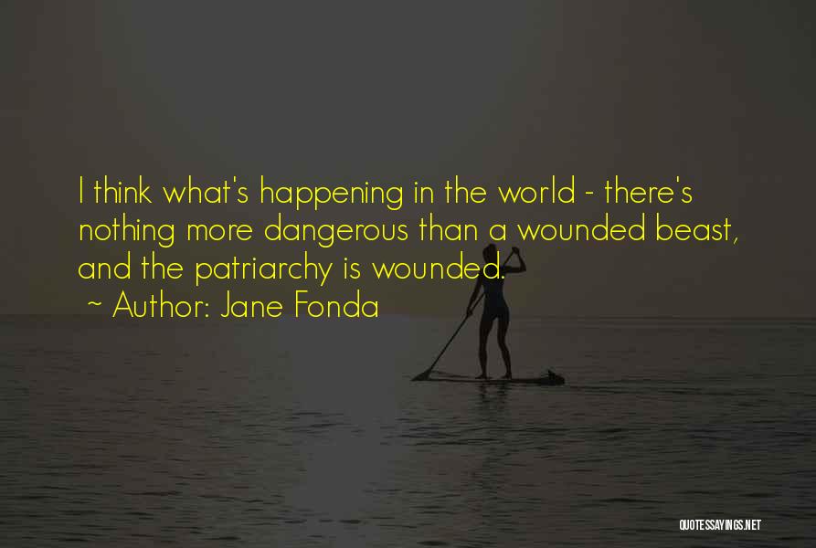 Jane Fonda Quotes: I Think What's Happening In The World - There's Nothing More Dangerous Than A Wounded Beast, And The Patriarchy Is