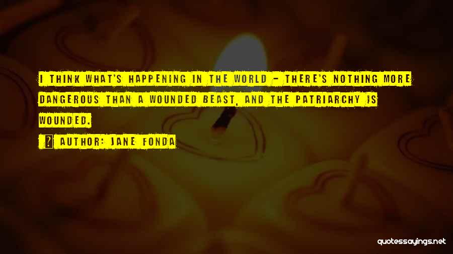 Jane Fonda Quotes: I Think What's Happening In The World - There's Nothing More Dangerous Than A Wounded Beast, And The Patriarchy Is