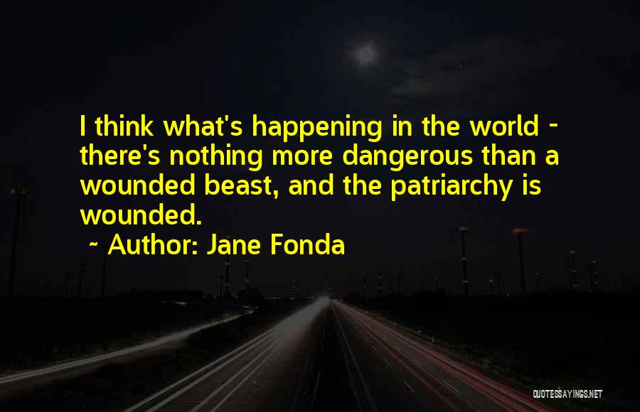 Jane Fonda Quotes: I Think What's Happening In The World - There's Nothing More Dangerous Than A Wounded Beast, And The Patriarchy Is