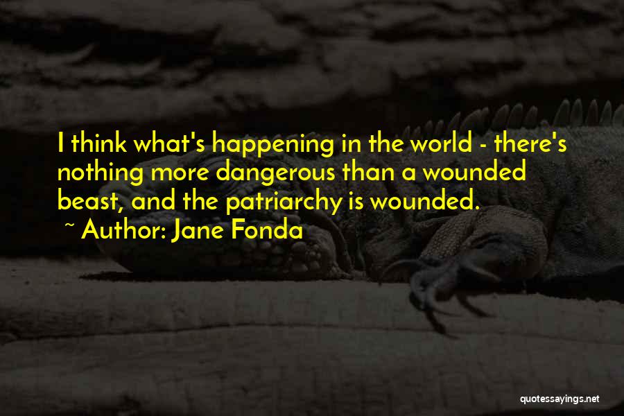 Jane Fonda Quotes: I Think What's Happening In The World - There's Nothing More Dangerous Than A Wounded Beast, And The Patriarchy Is