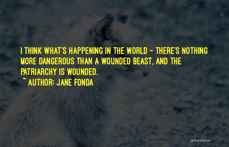 Jane Fonda Quotes: I Think What's Happening In The World - There's Nothing More Dangerous Than A Wounded Beast, And The Patriarchy Is