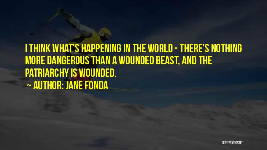 Jane Fonda Quotes: I Think What's Happening In The World - There's Nothing More Dangerous Than A Wounded Beast, And The Patriarchy Is