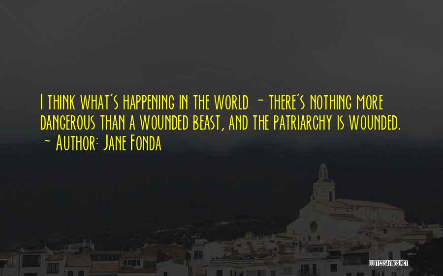 Jane Fonda Quotes: I Think What's Happening In The World - There's Nothing More Dangerous Than A Wounded Beast, And The Patriarchy Is