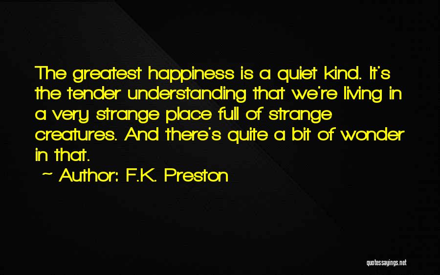 F.K. Preston Quotes: The Greatest Happiness Is A Quiet Kind. It's The Tender Understanding That We're Living In A Very Strange Place Full