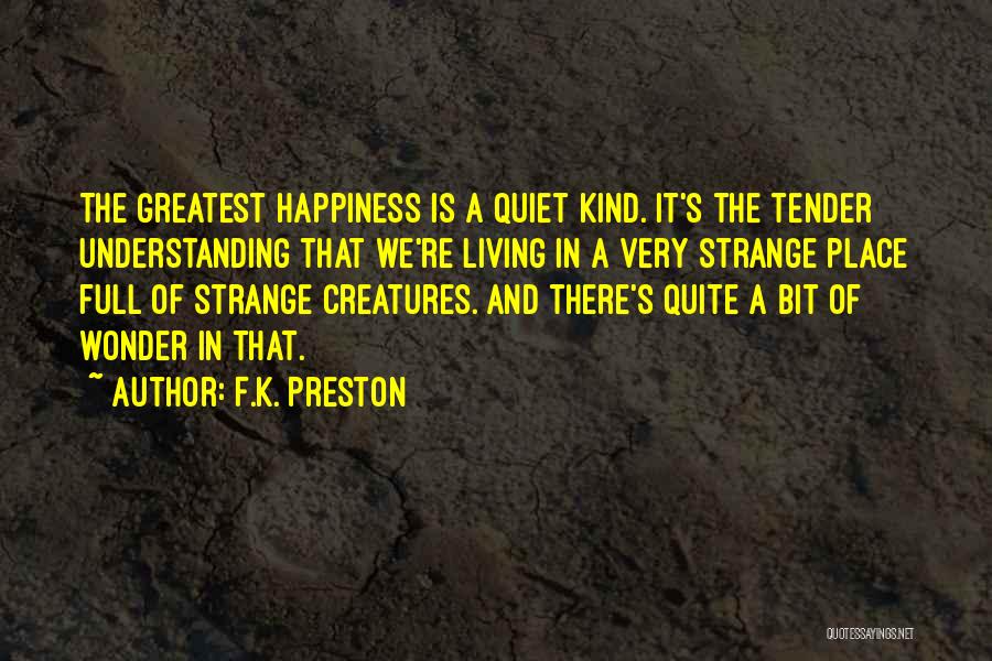 F.K. Preston Quotes: The Greatest Happiness Is A Quiet Kind. It's The Tender Understanding That We're Living In A Very Strange Place Full