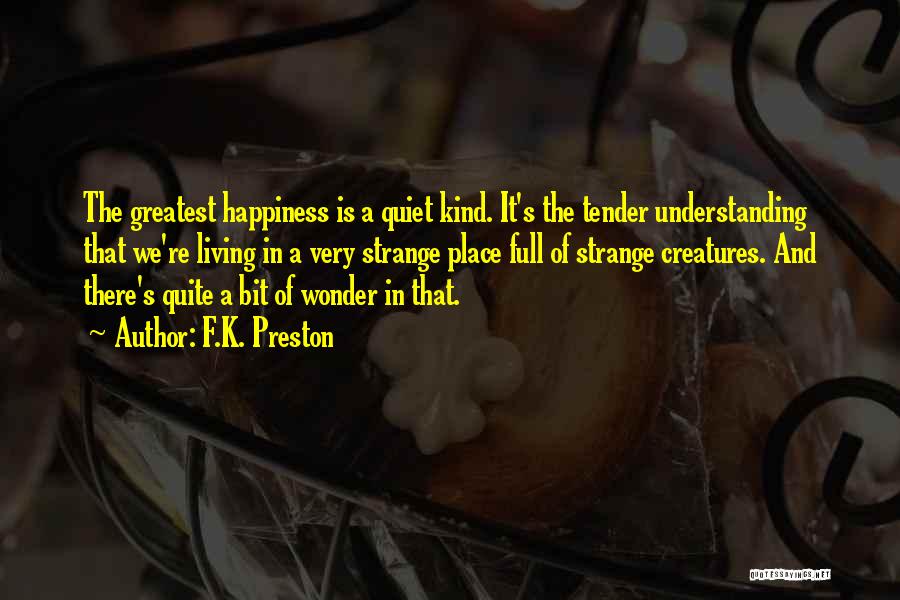 F.K. Preston Quotes: The Greatest Happiness Is A Quiet Kind. It's The Tender Understanding That We're Living In A Very Strange Place Full