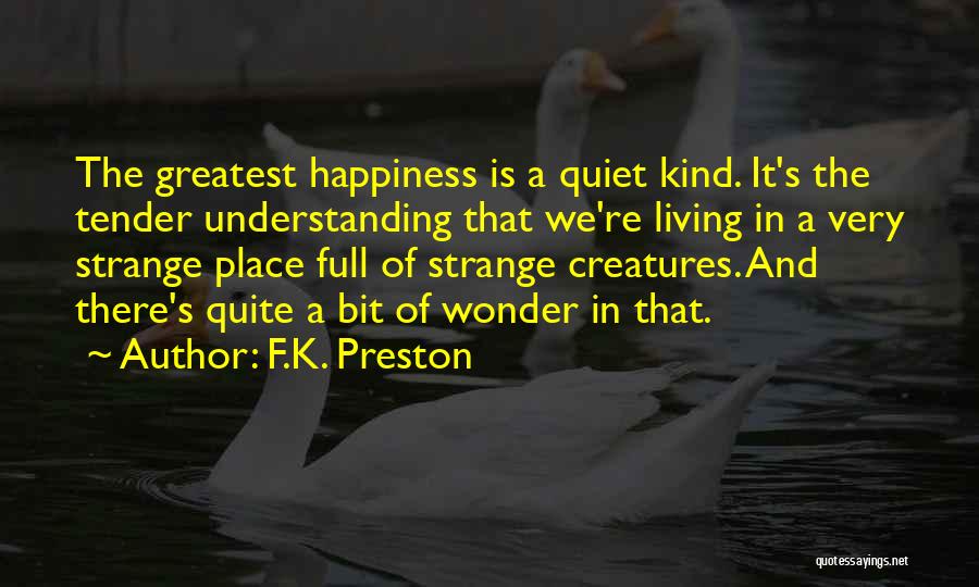 F.K. Preston Quotes: The Greatest Happiness Is A Quiet Kind. It's The Tender Understanding That We're Living In A Very Strange Place Full