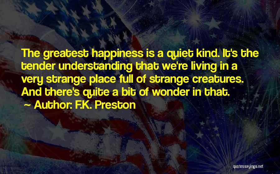 F.K. Preston Quotes: The Greatest Happiness Is A Quiet Kind. It's The Tender Understanding That We're Living In A Very Strange Place Full