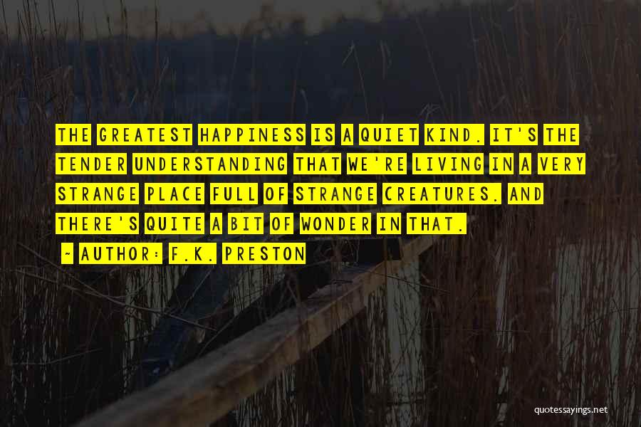 F.K. Preston Quotes: The Greatest Happiness Is A Quiet Kind. It's The Tender Understanding That We're Living In A Very Strange Place Full