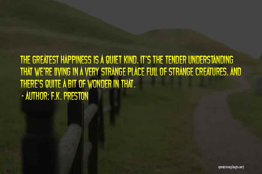 F.K. Preston Quotes: The Greatest Happiness Is A Quiet Kind. It's The Tender Understanding That We're Living In A Very Strange Place Full