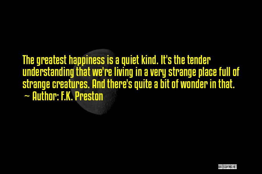 F.K. Preston Quotes: The Greatest Happiness Is A Quiet Kind. It's The Tender Understanding That We're Living In A Very Strange Place Full