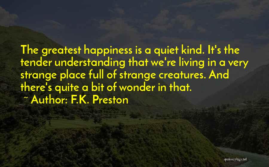 F.K. Preston Quotes: The Greatest Happiness Is A Quiet Kind. It's The Tender Understanding That We're Living In A Very Strange Place Full