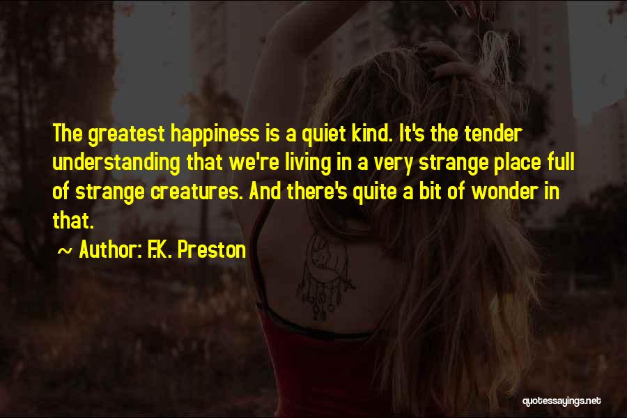 F.K. Preston Quotes: The Greatest Happiness Is A Quiet Kind. It's The Tender Understanding That We're Living In A Very Strange Place Full