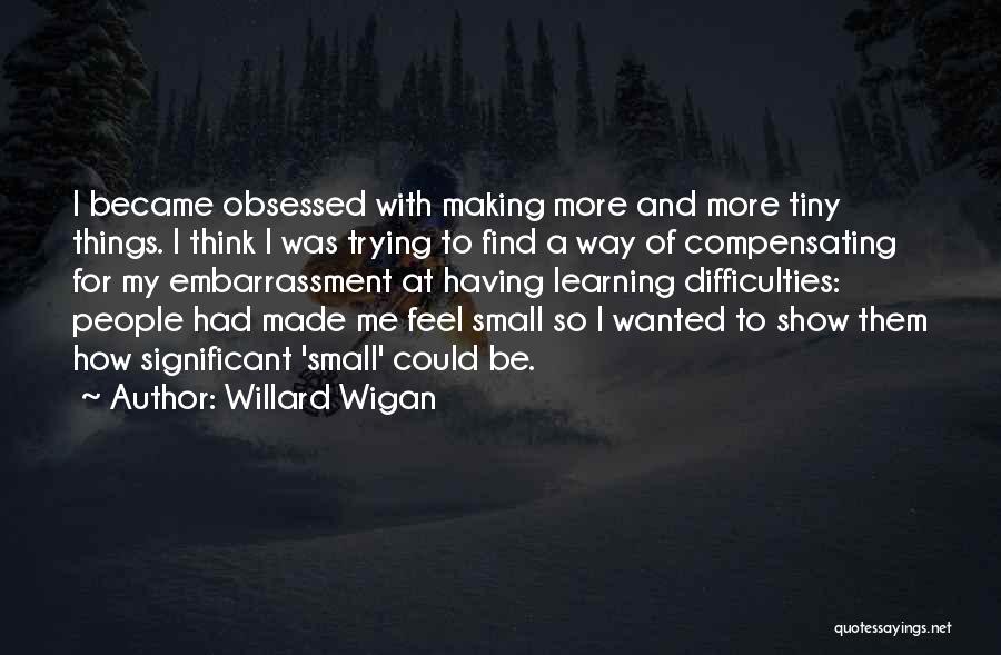 Willard Wigan Quotes: I Became Obsessed With Making More And More Tiny Things. I Think I Was Trying To Find A Way Of