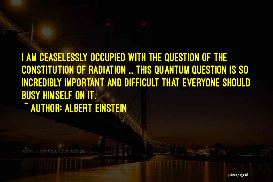 Albert Einstein Quotes: I Am Ceaselessly Occupied With The Question Of The Constitution Of Radiation ... This Quantum Question Is So Incredibly Important