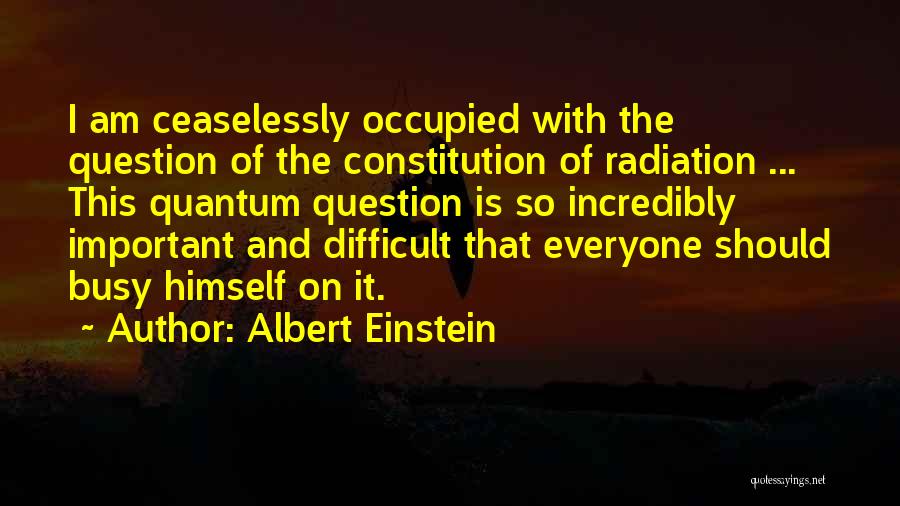 Albert Einstein Quotes: I Am Ceaselessly Occupied With The Question Of The Constitution Of Radiation ... This Quantum Question Is So Incredibly Important