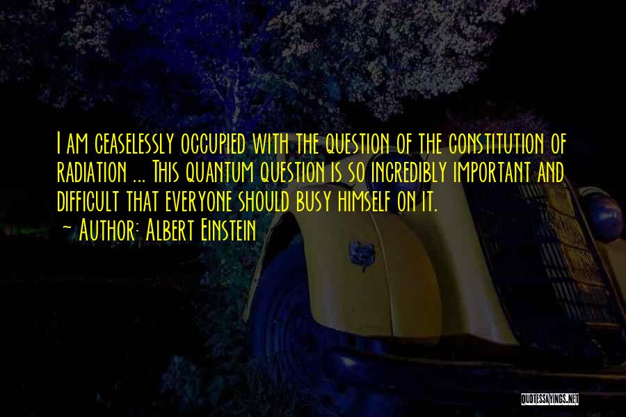 Albert Einstein Quotes: I Am Ceaselessly Occupied With The Question Of The Constitution Of Radiation ... This Quantum Question Is So Incredibly Important