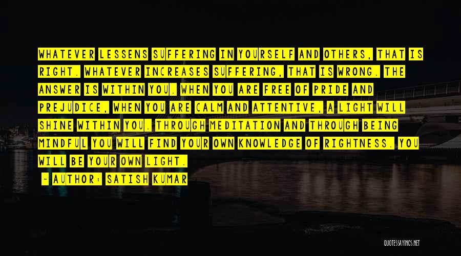 Satish Kumar Quotes: Whatever Lessens Suffering In Yourself And Others, That Is Right. Whatever Increases Suffering, That Is Wrong. The Answer Is Within