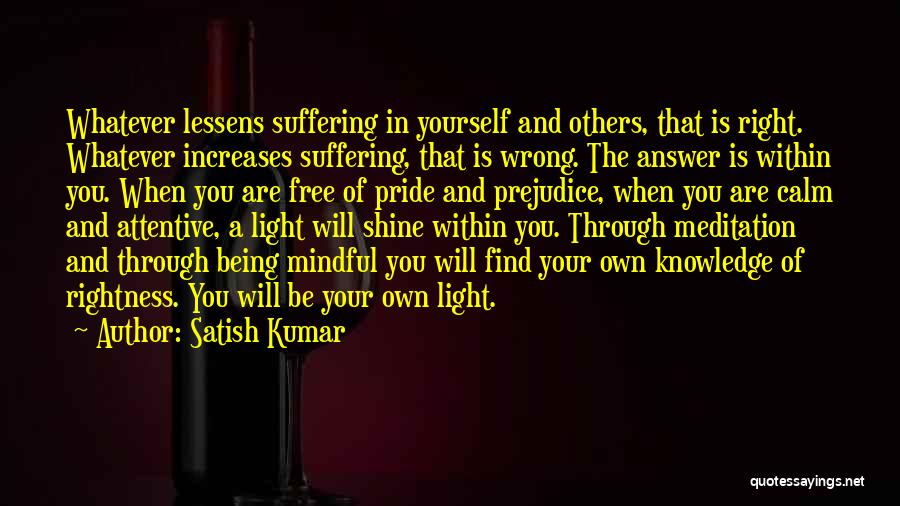 Satish Kumar Quotes: Whatever Lessens Suffering In Yourself And Others, That Is Right. Whatever Increases Suffering, That Is Wrong. The Answer Is Within