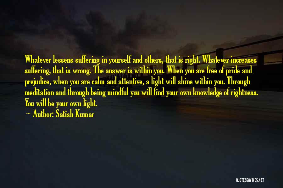 Satish Kumar Quotes: Whatever Lessens Suffering In Yourself And Others, That Is Right. Whatever Increases Suffering, That Is Wrong. The Answer Is Within