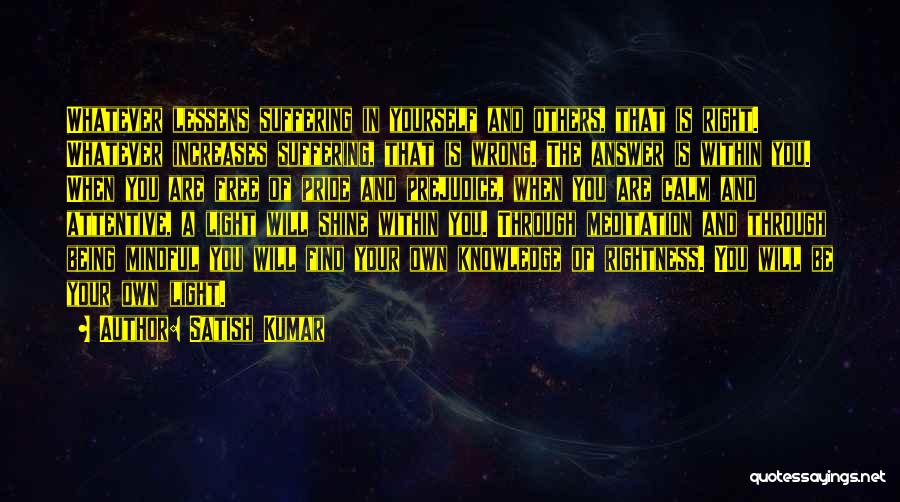 Satish Kumar Quotes: Whatever Lessens Suffering In Yourself And Others, That Is Right. Whatever Increases Suffering, That Is Wrong. The Answer Is Within