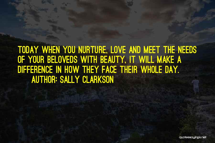 Sally Clarkson Quotes: Today When You Nurture, Love And Meet The Needs Of Your Beloveds With Beauty, It Will Make A Difference In