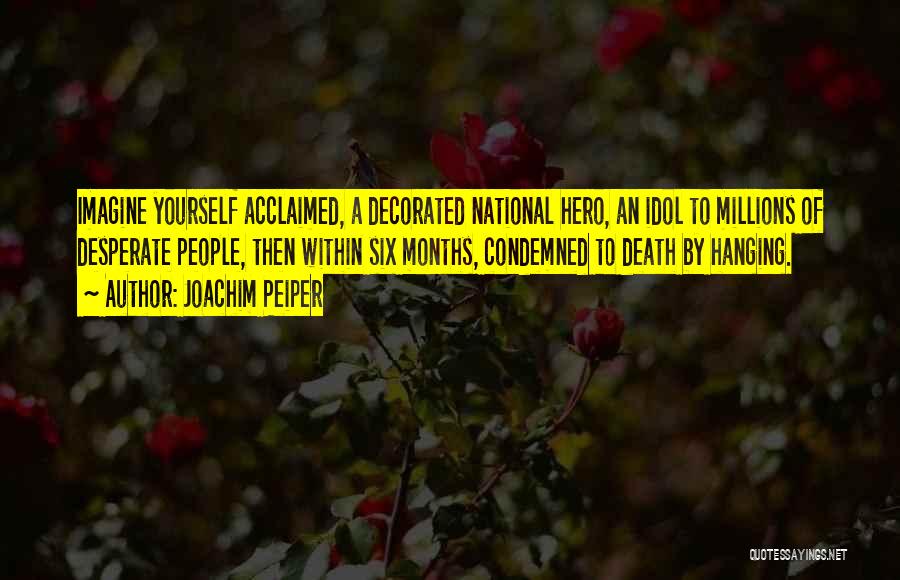 Joachim Peiper Quotes: Imagine Yourself Acclaimed, A Decorated National Hero, An Idol To Millions Of Desperate People, Then Within Six Months, Condemned To