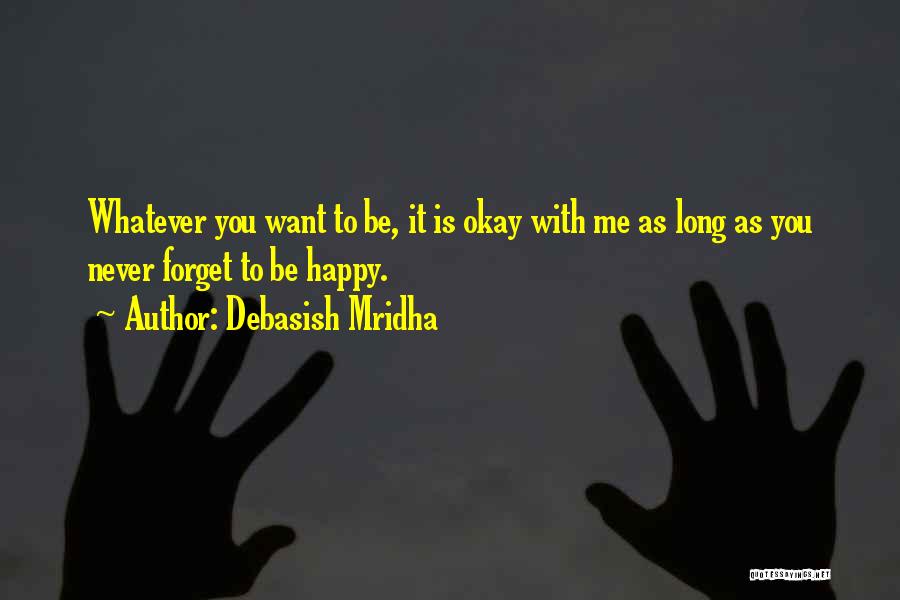 Debasish Mridha Quotes: Whatever You Want To Be, It Is Okay With Me As Long As You Never Forget To Be Happy.