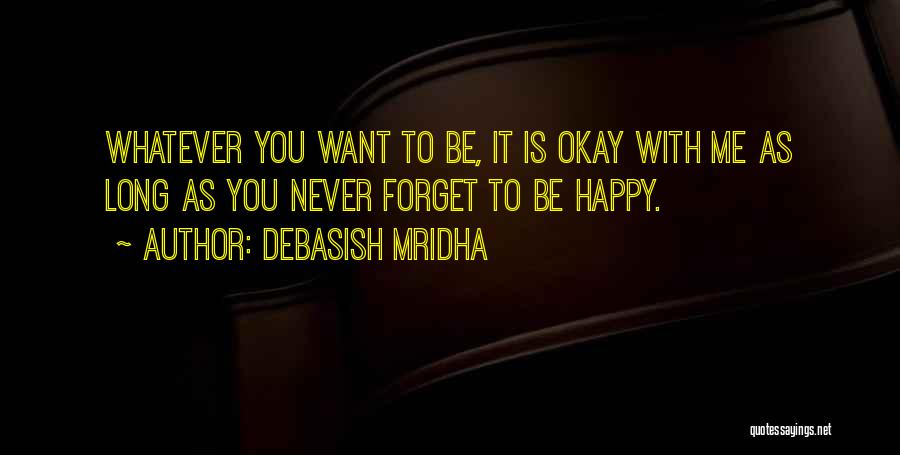 Debasish Mridha Quotes: Whatever You Want To Be, It Is Okay With Me As Long As You Never Forget To Be Happy.