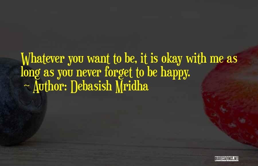 Debasish Mridha Quotes: Whatever You Want To Be, It Is Okay With Me As Long As You Never Forget To Be Happy.