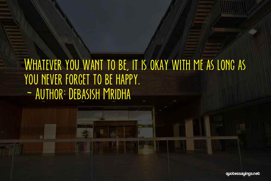 Debasish Mridha Quotes: Whatever You Want To Be, It Is Okay With Me As Long As You Never Forget To Be Happy.